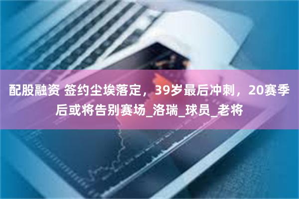配股融资 签约尘埃落定，39岁最后冲刺，20赛季后或将告别赛场_洛瑞_球员_老将