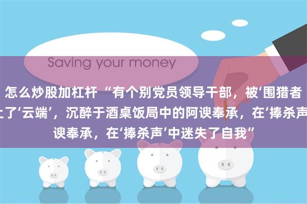 怎么炒股加杠杆 “有个别党员领导干部，被‘围猎者’的花言巧语捧上了‘云端’，沉醉于酒桌饭局中的阿谀奉承，在‘捧杀声’中迷失了自我”
