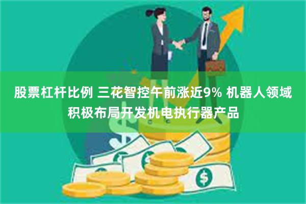 股票杠杆比例 三花智控午前涨近9% 机器人领域积极布局开发机电执行器产品