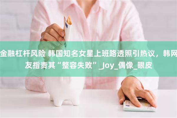 金融杠杆风险 韩国知名女星上班路透照引热议，韩网友指责其“整容失败”_Joy_偶像_眼皮