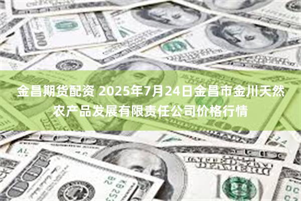 金昌期货配资 2025年7月24日金昌市金川天然农产品发展有限责任公司价格行情