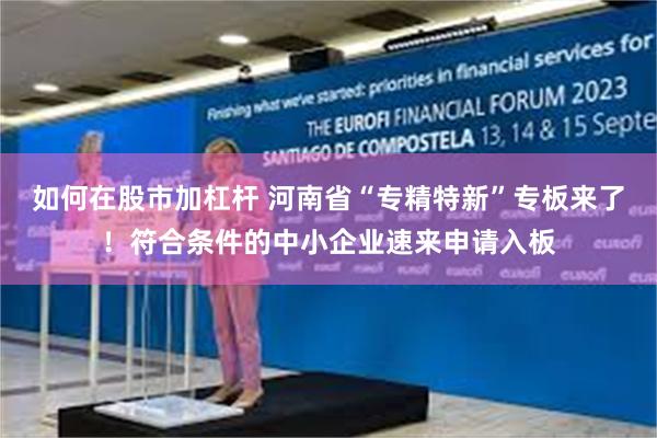 如何在股市加杠杆 河南省“专精特新”专板来了！符合条件的中小企业速来申请入板
