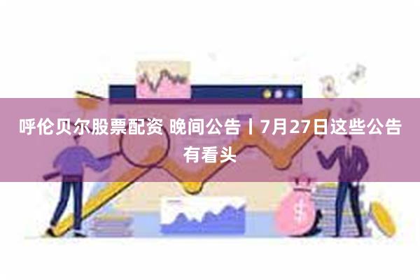 呼伦贝尔股票配资 晚间公告丨7月27日这些公告有看头