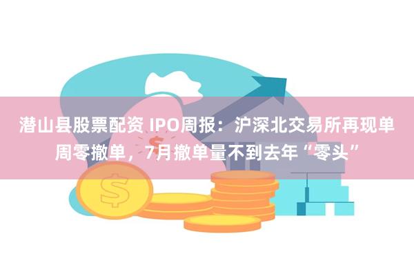 潜山县股票配资 IPO周报：沪深北交易所再现单周零撤单，7月撤单量不到去年“零头”
