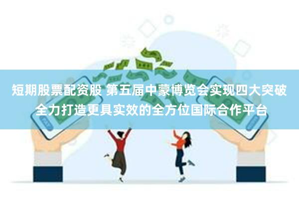 短期股票配资股 第五届中蒙博览会实现四大突破 全力打造更具实效的全方位国际合作平台
