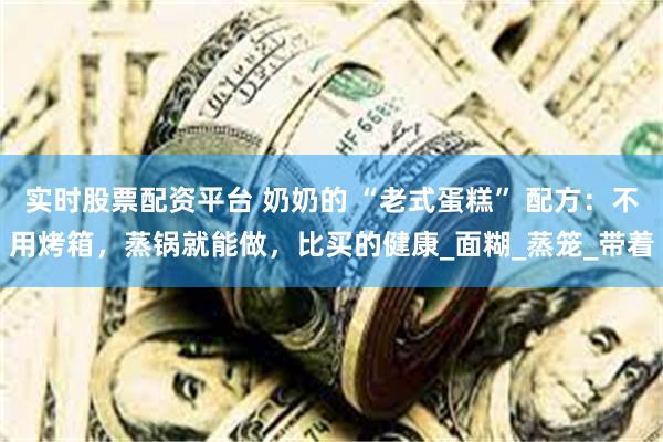 实时股票配资平台 奶奶的 “老式蛋糕” 配方：不用烤箱，蒸锅就能做，比买的健康_面糊_蒸笼_带着