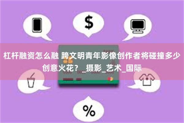 杠杆融资怎么融 跨文明青年影像创作者将碰撞多少创意火花？_摄影_艺术_国际