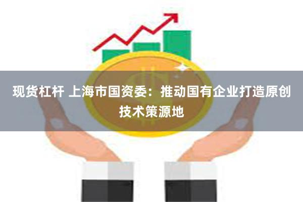 现货杠杆 上海市国资委：推动国有企业打造原创技术策源地