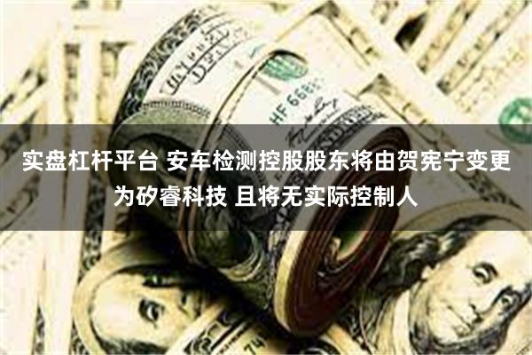 实盘杠杆平台 安车检测控股股东将由贺宪宁变更为矽睿科技 且将无实际控制人