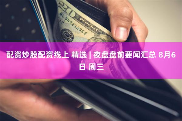 配资炒股配资线上 精选 | 夜盘盘前要闻汇总 8月6日 周三
