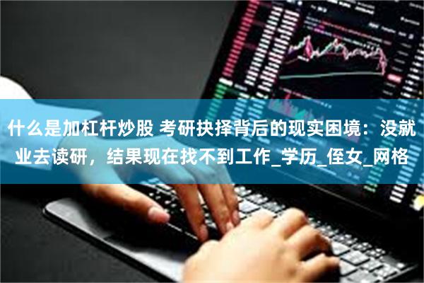 什么是加杠杆炒股 考研抉择背后的现实困境：没就业去读研，结果现在找不到工作_学历_侄女_网格