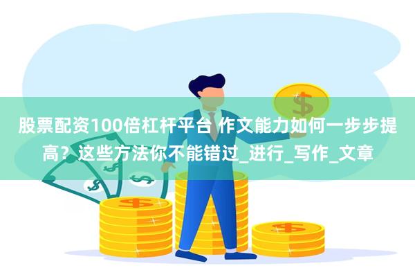 股票配资100倍杠杆平台 作文能力如何一步步提高？这些方法你不能错过_进行_写作_文章