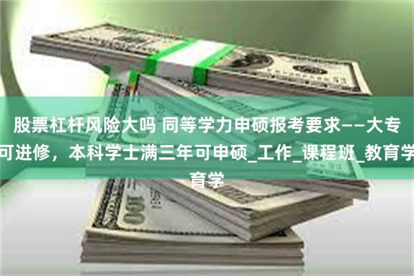 股票杠杆风险大吗 同等学力申硕报考要求——大专可进修，本科学士满三年可申硕_工作_课程班_教育学