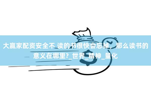 大赢家配资安全不 读的书很快会忘掉，那么读书的意义在哪里?_世界_精神_量化