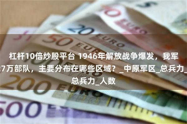 杠杆10倍炒股平台 1946年解放战争爆发，我军的127万部队，主要分布在哪些区域？_中原军区_总兵力_人数