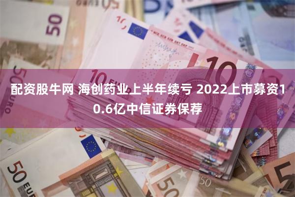 配资股牛网 海创药业上半年续亏 2022上市募资10.6亿中信证券保荐