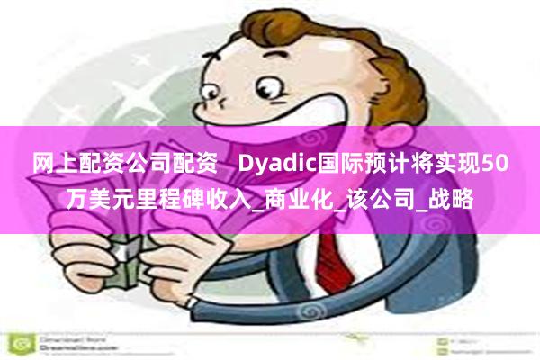 网上配资公司配资   Dyadic国际预计将实现50万美元里程碑收入_商业化_该公司_战略