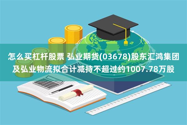 怎么买杠杆股票 弘业期货(03678)股东汇鸿集团及弘业物流拟合计减持不超过约1007.78万股