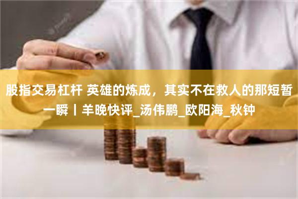 股指交易杠杆 英雄的炼成，其实不在救人的那短暂一瞬丨羊晚快评_汤伟鹏_欧阳海_秋钟