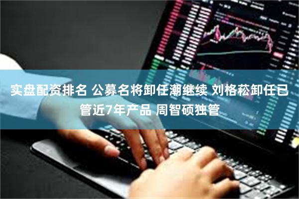 实盘配资排名 公募名将卸任潮继续 刘格菘卸任已管近7年产品 周智硕独管