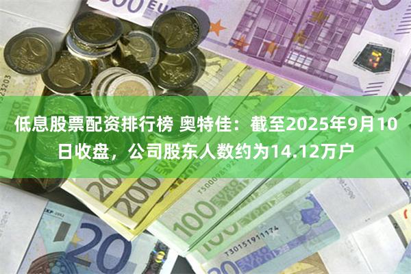 低息股票配资排行榜 奥特佳：截至2025年9月10日收盘，公司股东人数约为14.12万户